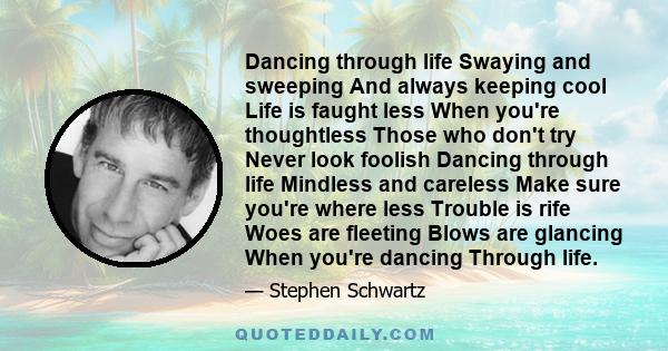 Dancing through life Swaying and sweeping And always keeping cool Life is faught less When you're thoughtless Those who don't try Never look foolish Dancing through life Mindless and careless Make sure you're where less 