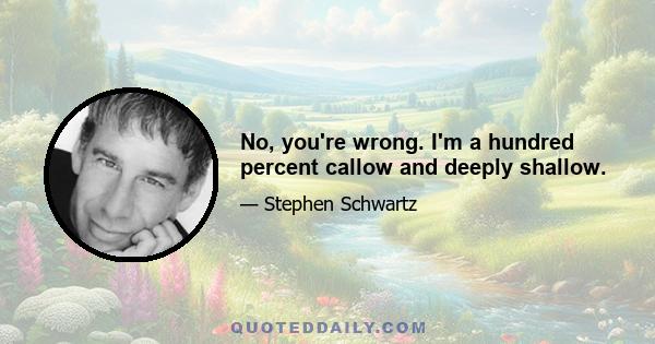 No, you're wrong. I'm a hundred percent callow and deeply shallow.