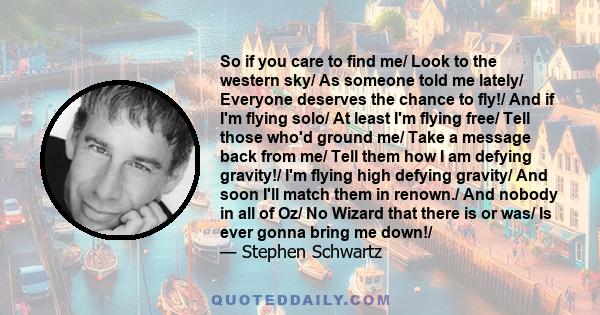 So if you care to find me/ Look to the western sky/ As someone told me lately/ Everyone deserves the chance to fly!/ And if I'm flying solo/ At least I'm flying free/ Tell those who'd ground me/ Take a message back from 