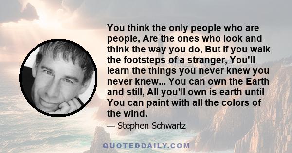 You think the only people who are people, Are the ones who look and think the way you do, But if you walk the footsteps of a stranger, You'll learn the things you never knew you never knew... You can own the Earth and