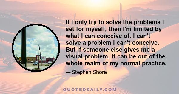 If I only try to solve the problems I set for myself, then I'm limited by what I can conceive of. I can't solve a problem I can't conceive. But if someone else gives me a visual problem, it can be out of the whole realm 