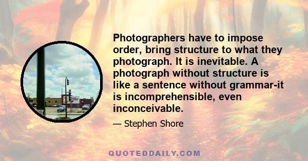 Photographers have to impose order, bring structure to what they photograph. It is inevitable. A photograph without structure is like a sentence without grammar-it is incomprehensible, even inconceivable.