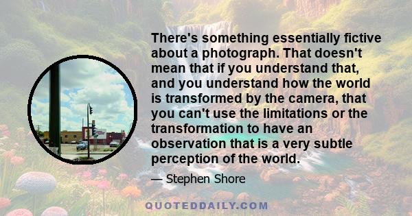 There's something essentially fictive about a photograph. That doesn't mean that if you understand that, and you understand how the world is transformed by the camera, that you can't use the limitations or the