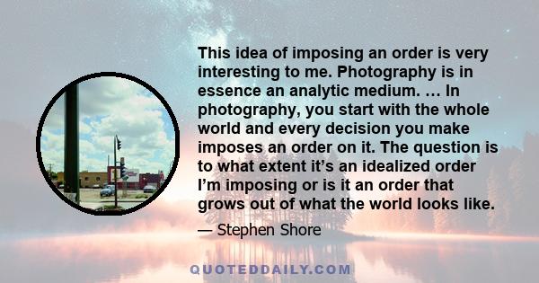 This idea of imposing an order is very interesting to me. Photography is in essence an analytic medium. … In photography, you start with the whole world and every decision you make imposes an order on it. The question