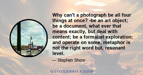 Why can't a photograph be all four things at once? -be an art object; be a document, what ever that means exactly, but deal with content; be a formalist exploration; and operate on some, metaphor is not the right word