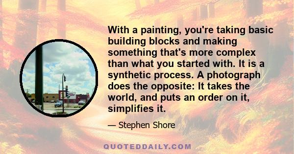 With a painting, you're taking basic building blocks and making something that's more complex than what you started with. It is a synthetic process. A photograph does the opposite: It takes the world, and puts an order