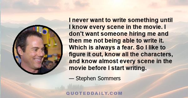 I never want to write something until I know every scene in the movie. I don't want someone hiring me and then me not being able to write it. Which is always a fear. So I like to figure it out, know all the characters,