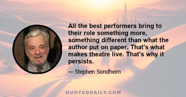 All the best performers bring to their role something more, something different than what the author put on paper. That's what makes theatre live. That's why it persists.