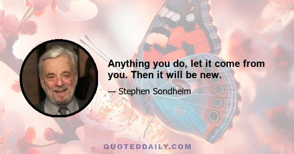 Anything you do, let it come from you. Then it will be new.