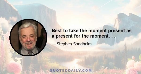 Best to take the moment present as a present for the moment. . .