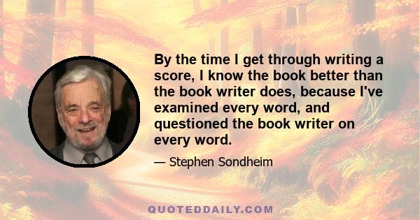 By the time I get through writing a score, I know the book better than the book writer does, because I've examined every word, and questioned the book writer on every word.