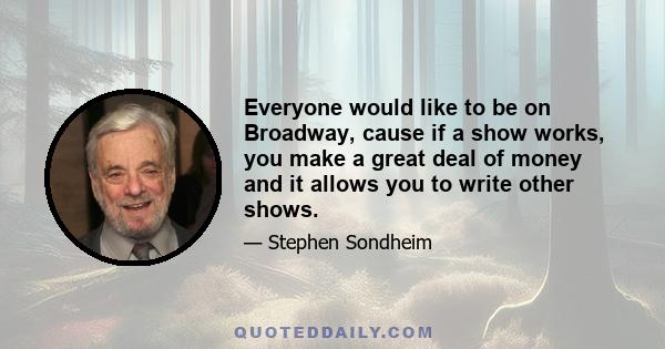 Everyone would like to be on Broadway, cause if a show works, you make a great deal of money and it allows you to write other shows.