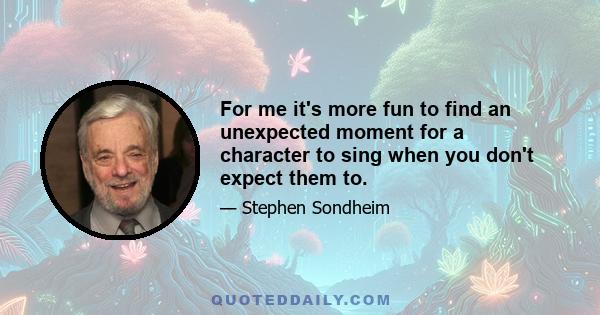 For me it's more fun to find an unexpected moment for a character to sing when you don't expect them to.