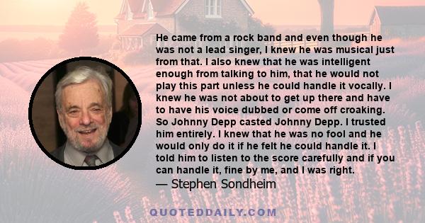 He came from a rock band and even though he was not a lead singer, I knew he was musical just from that. I also knew that he was intelligent enough from talking to him, that he would not play this part unless he could