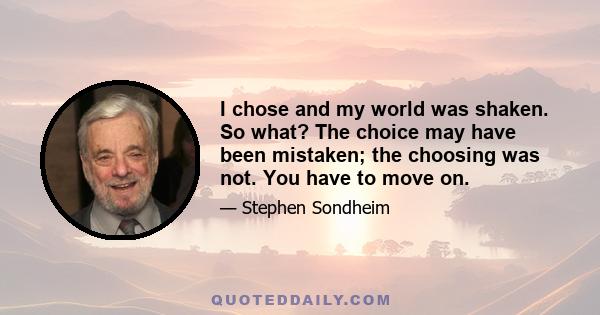 I chose and my world was shaken. So what? The choice may have been mistaken; the choosing was not. You have to move on.