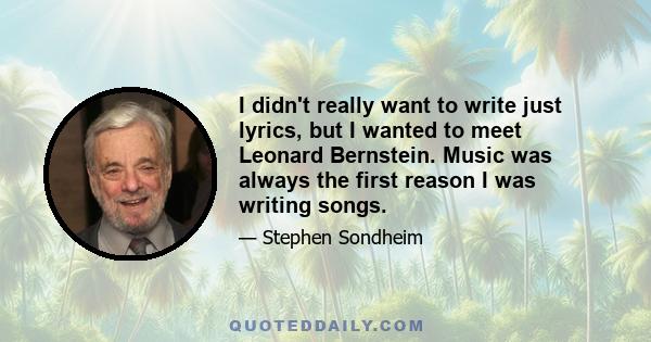 I didn't really want to write just lyrics, but I wanted to meet Leonard Bernstein. Music was always the first reason I was writing songs.