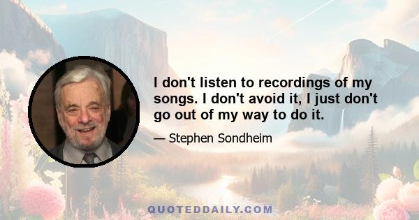 I don't listen to recordings of my songs. I don't avoid it, I just don't go out of my way to do it.