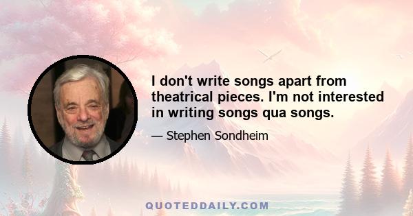 I don't write songs apart from theatrical pieces. I'm not interested in writing songs qua songs.