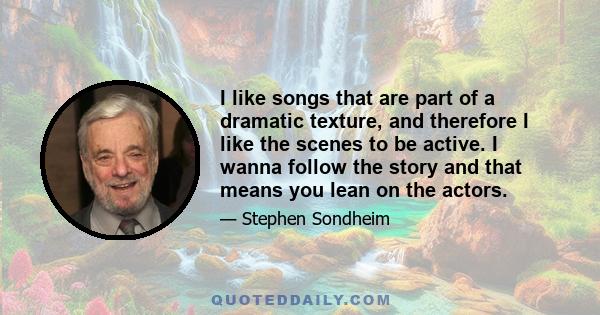 I like songs that are part of a dramatic texture, and therefore I like the scenes to be active. I wanna follow the story and that means you lean on the actors.