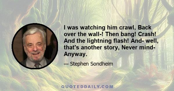 I was watching him crawl, Back over the wall-! Then bang! Crash! And the lightning flash! And- well, that's another story, Never mind- Anyway.