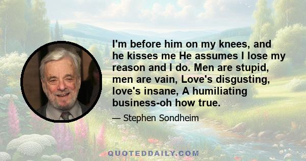 I'm before him on my knees, and he kisses me He assumes I lose my reason and I do. Men are stupid, men are vain, Love's disgusting, love's insane, A humiliating business-oh how true.