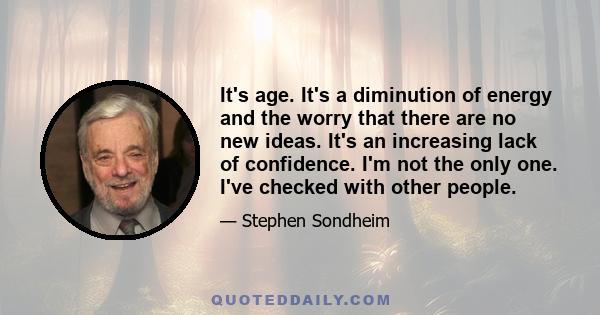 It's age. It's a diminution of energy and the worry that there are no new ideas. It's an increasing lack of confidence. I'm not the only one. I've checked with other people.