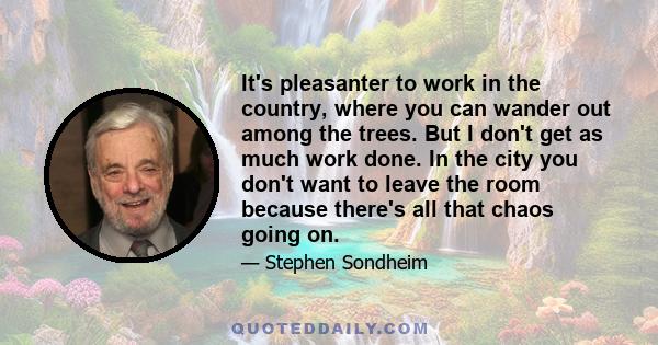 It's pleasanter to work in the country, where you can wander out among the trees. But I don't get as much work done. In the city you don't want to leave the room because there's all that chaos going on.