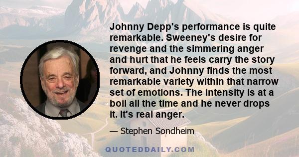 Johnny Depp's performance is quite remarkable. Sweeney's desire for revenge and the simmering anger and hurt that he feels carry the story forward, and Johnny finds the most remarkable variety within that narrow set of