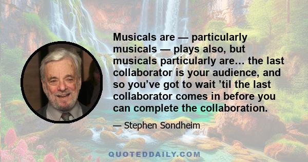 Musicals are — particularly musicals — plays also, but musicals particularly are… the last collaborator is your audience, and so you’ve got to wait ’til the last collaborator comes in before you can complete the