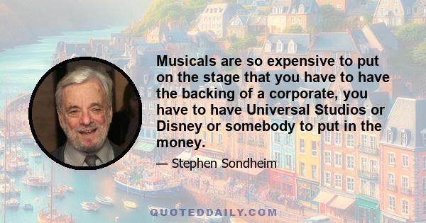 Musicals are so expensive to put on the stage that you have to have the backing of a corporate, you have to have Universal Studios or Disney or somebody to put in the money.