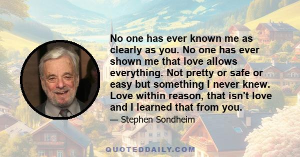 No one has ever known me as clearly as you. No one has ever shown me that love allows everything. Not pretty or safe or easy but something I never knew. Love within reason, that isn't love and I learned that from you.