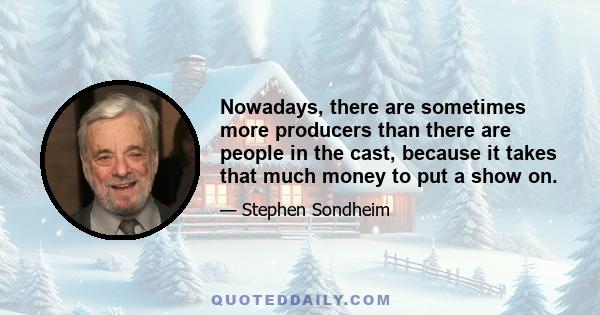 Nowadays, there are sometimes more producers than there are people in the cast, because it takes that much money to put a show on.