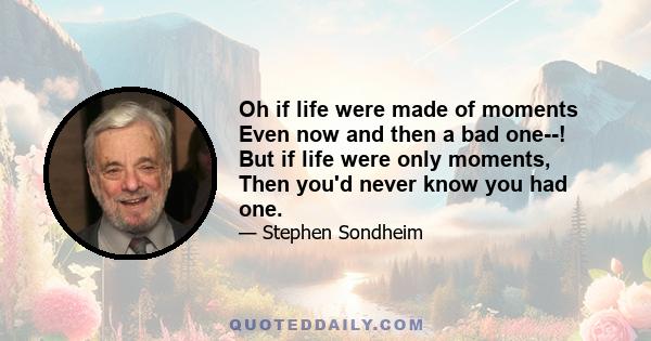 Oh if life were made of moments Even now and then a bad one--! But if life were only moments, Then you'd never know you had one.