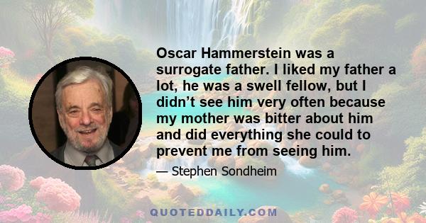 Oscar Hammerstein was a surrogate father. I liked my father a lot, he was a swell fellow, but I didn’t see him very often because my mother was bitter about him and did everything she could to prevent me from seeing him.