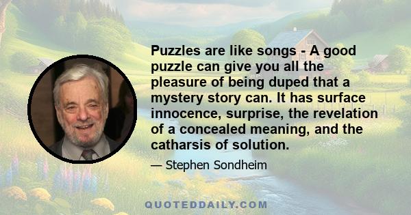 Puzzles are like songs - A good puzzle can give you all the pleasure of being duped that a mystery story can. It has surface innocence, surprise, the revelation of a concealed meaning, and the catharsis of solution.