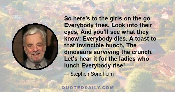 So here's to the girls on the go Everybody tries. Look into their eyes, And you'll see what they know: Everybody dies. A toast to that invincible bunch, The dinosaurs surviving the crunch. Let's hear it for the ladies