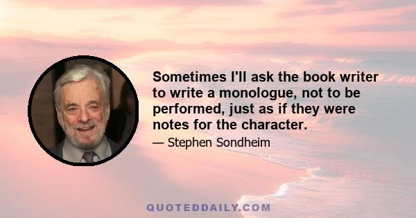 Sometimes I'll ask the book writer to write a monologue, not to be performed, just as if they were notes for the character.