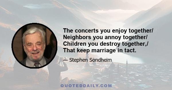 The concerts you enjoy together/ Neighbors you annoy together/ Children you destroy together,/ That keep marriage in tact.