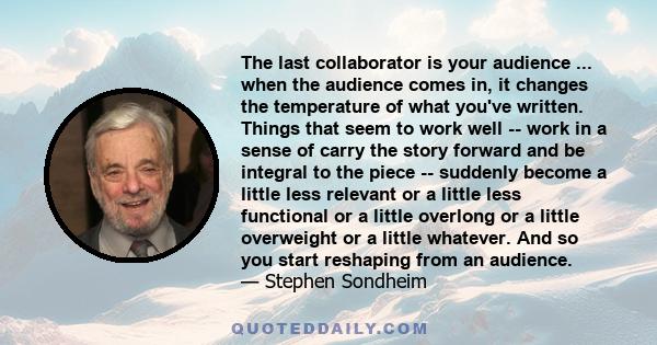 The last collaborator is your audience ... when the audience comes in, it changes the temperature of what you've written. Things that seem to work well -- work in a sense of carry the story forward and be integral to