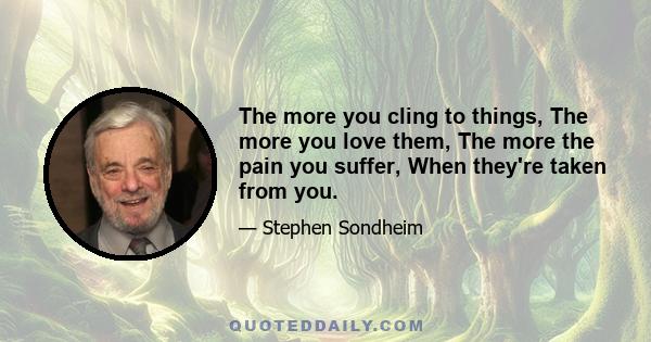 The more you cling to things, The more you love them, The more the pain you suffer, When they're taken from you.