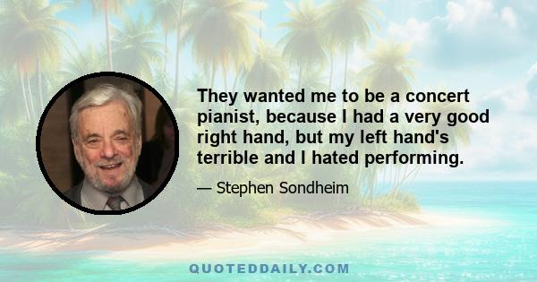 They wanted me to be a concert pianist, because I had a very good right hand, but my left hand's terrible and I hated performing.