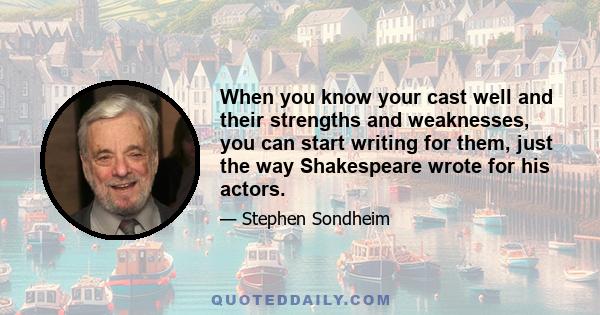 When you know your cast well and their strengths and weaknesses, you can start writing for them, just the way Shakespeare wrote for his actors.