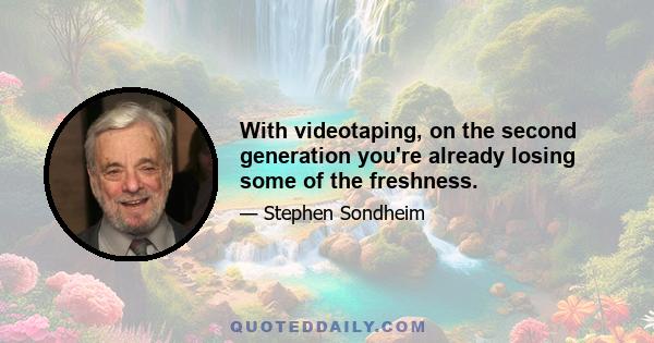 With videotaping, on the second generation you're already losing some of the freshness.