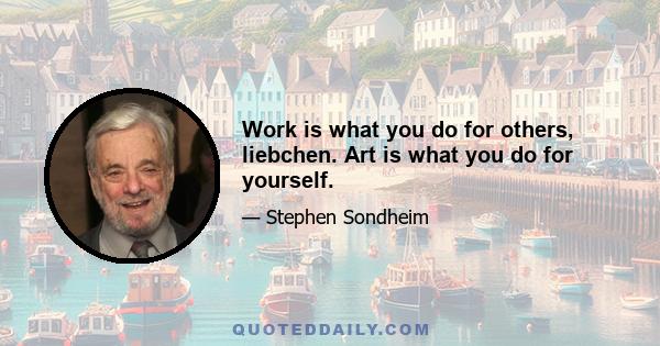 Work is what you do for others, liebchen. Art is what you do for yourself.