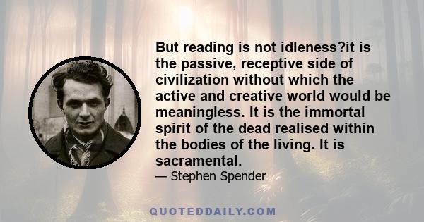 But reading is not idleness?it is the passive, receptive side of civilization without which the active and creative world would be meaningless. It is the immortal spirit of the dead realised within the bodies of the