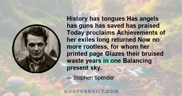 History has tongues Has angels has guns has saved has praised Today proclaims Achievements of her exiles long returned Now no more rootless, for whom her printed page Glazes their bruised waste years in one Balancing