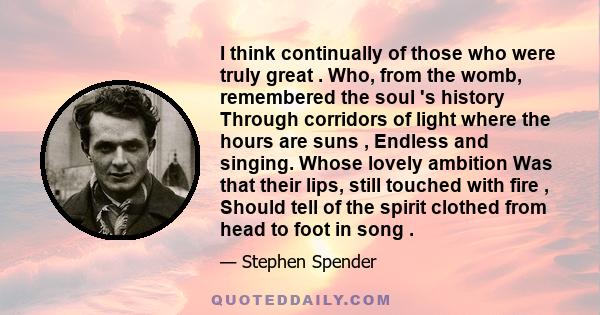 I think continually of those who were truly great . Who, from the womb, remembered the soul 's history Through corridors of light where the hours are suns , Endless and singing. Whose lovely ambition Was that their