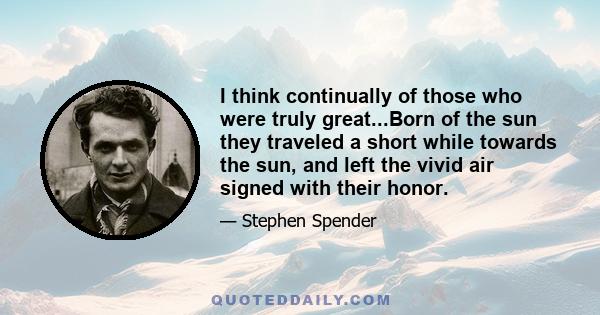 I think continually of those who were truly great...Born of the sun they traveled a short while towards the sun, and left the vivid air signed with their honor.