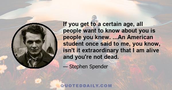 If you get to a certain age, all people want to know about you is people you knew. ...An American student once said to me, you know, isn't it extraordinary that I am alive and you're not dead.