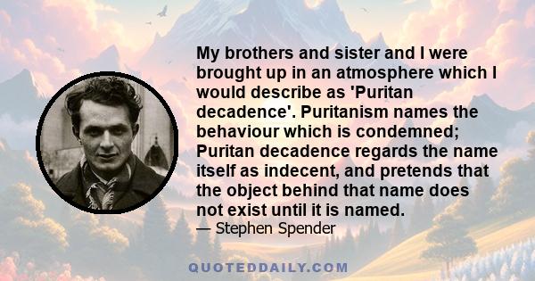 My brothers and sister and I were brought up in an atmosphere which I would describe as 'Puritan decadence'. Puritanism names the behaviour which is condemned; Puritan decadence regards the name itself as indecent, and